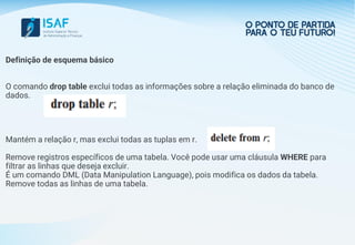 Definição de esquema básico
O comando drop table exclui todas as informações sobre a relação eliminada do banco de
dados.
Mantém a relação r, mas exclui todas as tuplas em r.
Remove registros específicos de uma tabela. Você pode usar uma cláusula WHERE para
filtrar as linhas que deseja excluir.
É um comando DML (Data Manipulation Language), pois modifica os dados da tabela.
Remove todas as linhas de uma tabela.
 