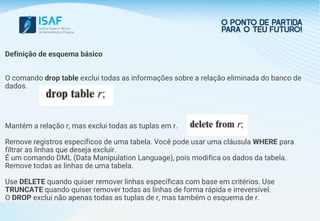 Definição de esquema básico
O comando drop table exclui todas as informações sobre a relação eliminada do banco de
dados.
Mantém a relação r, mas exclui todas as tuplas em r.
Remove registros específicos de uma tabela. Você pode usar uma cláusula WHERE para
filtrar as linhas que deseja excluir.
É um comando DML (Data Manipulation Language), pois modifica os dados da tabela.
Remove todas as linhas de uma tabela.
Use DELETE quando quiser remover linhas específicas com base em critérios. Use
TRUNCATE quando quiser remover todas as linhas de forma rápida e irreversível.
O DROP exclui não apenas todas as tuplas de r, mas também o esquema de r.
 