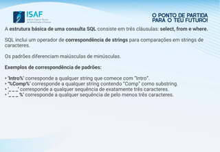 A estrutura básica de uma consulta SQL consiste em três cláusulas: select, from e where.
SQL inclui um operador de correspondência de strings para comparações em strings de
caracteres.
Os padrões diferenciam maiúsculas de minúsculas.
Exemplos de correspondência de padrões:
• 'Intro%' corresponde a qualquer string que comece com “Intro”.
• '%Comp%' corresponde a qualquer string contendo “Comp” como substring.
• '_ _ _' corresponde a qualquer sequência de exatamente três caracteres.
• '_ _ _ %' corresponde a qualquer sequência de pelo menos três caracteres.
 