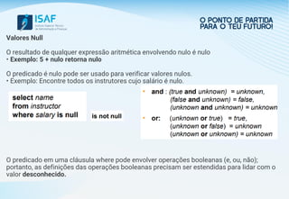 Valores Null
O resultado de qualquer expressão aritmética envolvendo nulo é nulo
• Exemplo: 5 + nulo retorna nulo
O predicado é nulo pode ser usado para verificar valores nulos.
• Exemplo: Encontre todos os instrutores cujo salário é nulo.
O predicado em uma cláusula where pode envolver operações booleanas (e, ou, não);
portanto, as definições das operações booleanas precisam ser estendidas para lidar com o
valor desconhecido.
 