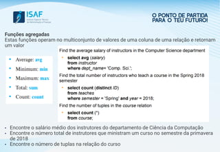 Funções agregadas
Estas funções operam no multiconjunto de valores de uma coluna de uma relação e retornam
um valor
• Encontre o salário médio dos instrutores do departamento de Ciência da Computação
• Encontre o número total de instrutores que ministram um curso no semestre da primavera
de 2018
• Encontre o número de tuplas na relação do curso
 
