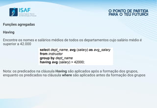Funções agregadas
Having
Encontre os nomes e salários médios de todos os departamentos cujo salário médio é
superior a 42.000
Nota: os predicados na cláusula Having são aplicados após a formação dos grupos,
enquanto os predicados na cláusula where são aplicados antes da formação dos grupos
 