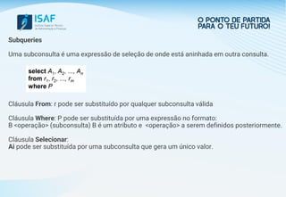 Subqueries
Uma subconsulta é uma expressão de seleção de onde está aninhada em outra consulta.
Cláusula From: r pode ser substituído por qualquer subconsulta válida
Cláusula Where: P pode ser substituída por uma expressão no formato:
B <operação> (subconsulta) B é um atributo e <operação> a serem definidos posteriormente.
Cláusula Selecionar:
Ai pode ser substituída por uma subconsulta que gera um único valor.
 