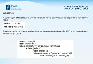 Subqueries
A construção existe retorna o valor verdadeiro se a subconsulta do argumento não estiver
vazia.
Encontre todos os cursos ministrados no semestre do outono de 2017 e no semestre da
primavera de 2018
 