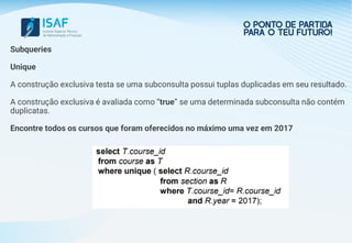 Subqueries
Unique
A construção exclusiva testa se uma subconsulta possui tuplas duplicadas em seu resultado.
A construção exclusiva é avaliada como “true” se uma determinada subconsulta não contém
duplicatas.
Encontre todos os cursos que foram oferecidos no máximo uma vez em 2017
 