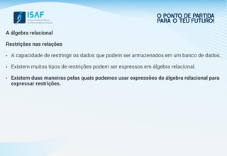 A álgebra relacional
Restrições nas relações
• A capacidade de restringir os dados que podem ser armazenados em um banco de dados.
• Existem muitos tipos de restrições podem ser expressos em álgebra relacional.
• Existem duas maneiras pelas quais podemos usar expressões de álgebra relacional para
expressar restrições.
 