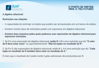 A álgebra relacional
Restrições nas relações
• A capacidade de restringir os dados que podem ser armazenados em um banco de dados.
• Existem muitos tipos de restrições podem ser expressos em álgebra relacional.
• Existem duas maneiras pelas quais podemos usar expressões de álgebra relacional para
expressar restrições.
1. Se R é uma expressão de álgebra relacional, então R = 0 é uma restrição que diz “O valor
de R deve estar vazio” ou equivalentemente “Não há tuplas no resultado de R”.
2. Se R e S são expressões de álgebra relacional, então R C S é uma restrição que diz “Cada
tupla no resultado de R também deve estar no resultado de S.”
É claro que o resultado de S pode conter tuplas adicionais não produzidas por R.
 