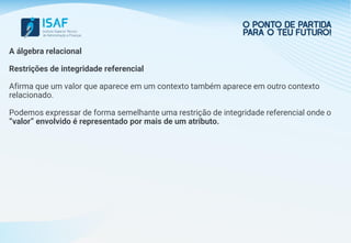 A álgebra relacional
Restrições de integridade referencial
Afirma que um valor que aparece em um contexto também aparece em outro contexto
relacionado.
Podemos expressar de forma semelhante uma restrição de integridade referencial onde o
“valor” envolvido é representado por mais de um atributo.
 