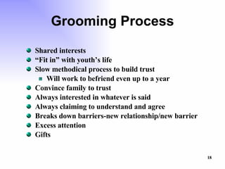 Grooming Process Shared interests “ Fit in” with youth’s life Slow methodical process to build trust Will work to befriend even up to a year Convince family to trust Always interested in whatever is said Always claiming to understand and agree Breaks down barriers-new relationship/new barrier Excess attention Gifts 