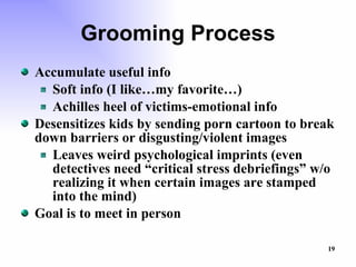 Grooming Process Accumulate useful info Soft info (I like…my favorite…) Achilles heel of victims-emotional info Desensitizes kids by sending porn cartoon to break down barriers or disgusting/violent images Leaves weird psychological imprints (even detectives need “critical stress debriefings” w/o realizing it when certain images are stamped into the mind) Goal is to meet in person 