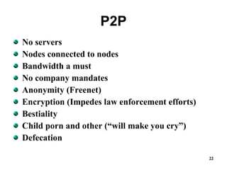 P2P No servers Nodes connected to nodes Bandwidth a must No company mandates Anonymity (Freenet) Encryption (Impedes law enforcement efforts) Bestiality Child porn and other (“will make you cry”) Defecation 