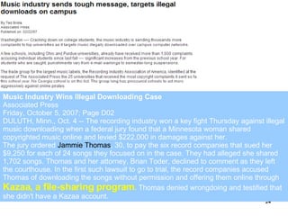 Music Industry Wins Illegal Downloading Case Associated Press  Friday, October 5, 2007; Page D02  DULUTH, Minn., Oct. 4 -- The recording industry won a key fight Thursday against illegal music downloading when a federal jury found that a Minnesota woman shared copyrighted music online and levied $222,000 in damages against her.  The jury ordered  Jammie Thomas , 30, to pay the six record companies that sued her $9,250 for each of 24 songs they focused on in the case. They had alleged she shared 1,702 songs. Thomas and her attorney, Brian Toder, declined to comment as they left the courthouse. In the first such lawsuit to go to trial, the record companies accused Thomas of downloading the songs without permission and offering them online through  Kazaa, a file-sharing program . Thomas denied wrongdoing and testified that she didn't have a Kazaa account.  