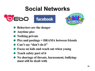 Social Networks Behaviors are the danger Anytime pics Nothing private Pics and postings = DRAMA between friends Can’t say “don’t do it” Focus on kids and reach out when young  Teach safety part of it No shortage of threats, harassment, bullying-must still be dealt with 