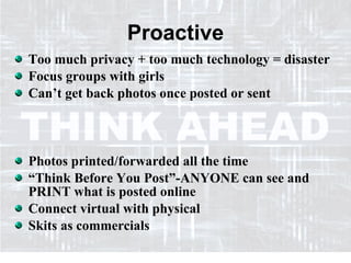 Proactive Too much privacy + too much technology = disaster Focus groups with girls Can’t get back photos once posted or sent Photos printed/forwarded all the time “Think Before You Post”-ANYONE can see and PRINT what is posted online Connect virtual with physical Skits as commercials 