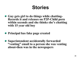 Stories Guy gets girl to do things while chatting-Records it and releases on P2P-Child porn within seconds and she thinks she’s chatting with 15 year old boy Principal has fake page created Superintendent accidentally forwarded “venting” email to a person she was venting about-then was in the newspapers 