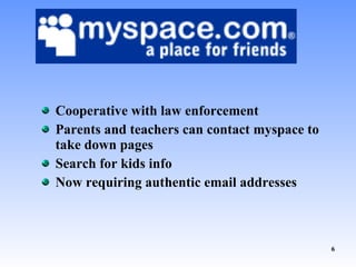 Cooperative with law enforcement Parents and teachers can contact myspace to take down pages Search for kids info Now requiring authentic email addresses 