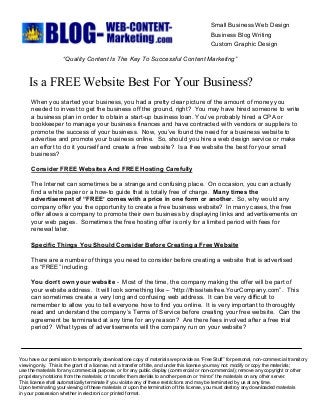 Small Business Web Design 
Business Blog Writing 
Custom Graphic Design 
“Quality Content Is The Key To Successful Content Marketing” 
Is a FREE Website Best For Your Business? 
When you started your business, you had a pretty clear picture of the amount of money you 
needed to invest to get the business off the ground, right?  You may have hired someone to write 
a business plan in order to obtain a start­up business loan. You’ve probably hired a CPA or 
bookkeeper to manage your business finances and have contracted with vendors or suppliers to 
promote the success of your business.  Now, you’ve found the need for a business website to 
advertise and promote your business online.  So, should you hire a web design service or make 
an effort to do it yourself and create a free website?  Is a free website the best for your small 
business? 
Consider FREE Websites And FREE Hosting Carefully 
The Internet can sometimes be a strange and confusing place.  On occasion, you can actually 
find a white paper or a how­to guide that is totally free of charge.  Many times the 
advertisement of “FREE’ comes with a price in one form or another.  So, why would any 
company offer you the opportunity to create a free business website?  In many cases, the free 
offer allows a company to promote their own business by displaying links and advertisements on 
your web pages.  Sometimes the free hosting offer is only for a limited period with fees for 
renewal later. 
Specific Things You Should Consider Before Creating a Free Website 
There are a number of things you need to consider before creating a website that is advertised 
as “FREE” including: 
You don’t own your website ­  Most of the time, the company making the offer will be part of 
your website address.  It will look something like – “http://thissiteisfree.YourCompany.com”.  This 
can sometimes create a very long and confusing web address.  It can be very difficult to 
remember to allow you to tell everyone how to find you online.  It is very important to thoroughly 
read and understand the company’s Terms of Service before creating your free website.  Can the 
agreement be terminated at any time for any reason?  Are there fees involved after a free trial 
period?  What types of advertisements will the company run on your website? 
You have our permission to temporarily download one copy of materials we provide as “Free Stuff” for personal, non­commercial transitory 
viewing only.  This is the grant of a license, not a transfer of title, and under this license you may not: modify or copy the materials; 
use the materials for any commercial purpose, or for any public display (commercial or non­commercial); remove any copyright or other 
proprietary notations from the materials; or transfer the materials to another person or “mirror” the materials on any other server. 
This license shall automatically terminate if you violate any of these restrictions and may be terminated by us at any time. 
Upon terminating your viewing of these materials or upon the termination of this license, you must destroy any downloaded materials 
in your possession whether in electronic or printed format.
 
