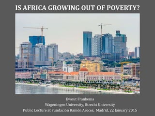 IS AFRICA GROWING OUT OF POVERTY?
Ewout Frankema
Wageningen University, Utrecht University
Public Lecture at Fundación Ramón Areces, Madrid, 22 January 2015
 