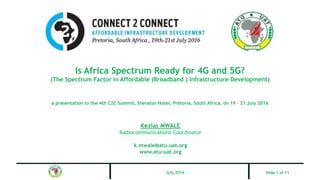 Is Africa Spectrum Ready for 4G and 5G?
(The Spectrum Factor in Affordable (Broadband ) Infrastructure Development)
a presentation to the 4th C2C Summit, Sheraton Hotel, Pretoria, South Africa, on 19 – 21 July 2016
Kezias MWALE
Radiocommunications Coordinator
k.mwale@atu-uat.org
www.atu-uat.org
Slide 1 of 11July 2016
 