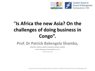 “Is Africa the new Asia? On the
challenges of doing business in
Congo”.
Prof. Dr Patrick Bakengela Shamba,
CENTRAL AFRICA EUROPE BUSINESS SCHOOL (CAEBS)
Email: Bakengela.shamba@upc.ac.cd
www.caebs.org
FS Alumni & Friends, Monday, May 11th 2015, Frankfurt School of Finance & Management
 