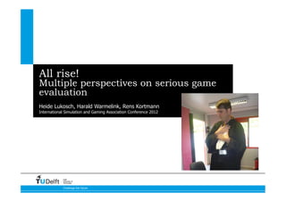 All rise!
Multiple perspectives on serious game
evaluation
Heide Lukosch, Harald Warmelink, Rens Kortmann
International Simulation and Gaming Association Conference 2012   10-07-12




            Delft
            University of
            Technology


            Challenge the future
 