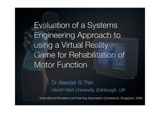Evaluation of a Systems
Engineering Approach to
using a Virtual Reality
Game for Rehabilitation of
Motor Function

         Dr Alasdair G Thin
         Heriot-Watt University, Edinburgh, UK
 International Simulation and Gaming Association Conference, Singapore, 2009
 
