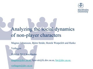 Analyzing the social dynamics
of non-player characters
Magnus Johansson, Björn Strååt, Henrik Warpefelt and Harko
Verhagen
ISAGA 2013 Stockholm
magnus@dsv.su.se, bjor-str@fc.dsv.su.se, hw@dsv.su.se,
verhagen@dsv.su.se
 