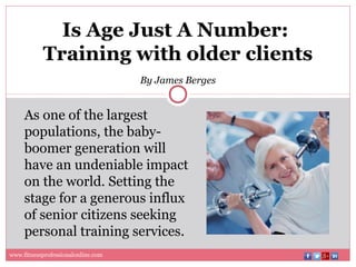 Is Age Just A Number:
Training with older clients
By James Berges
As one of the largest
populations, the baby-
boomer generation will
have an undeniable impact
on the world. Setting the
stage for a generous influx
of senior citizens seeking
personal training services.
www.fitnessprofessionalonline.com
 