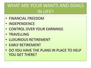 WHAT ARE YOUR WANTS AND GOALS IN LIFE?FINANCIAL FREEDOMINDEPENDENCECONTROL OVER YOUR EARNINGSTRAVELLINGLUXURIOUS RETIREMENTEARLY RETIREMENTDO YOU HAVE THE PLANS IN PLACE TO HELP YOU GET THERE?