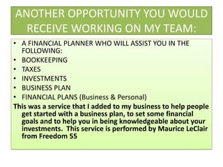 ANOTHER OPPORTUNITY YOU WOULD RECEIVE WORKING ON MY TEAM:A FINANCIAL PLANNER WHO WILL ASSIST YOU IN THE FOLLOWING:BOOKKEEPINGTAXESINVESTMENTSBUSINESS PLANFINANCIAL PLANS (Business & Personal)This was a service that I added to my business to help people get started with a business plan, to set some financial goals and to help you in being knowledgeable about your investments.  This service is performed by Maurice LeClair from Freedom 55