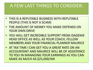 A FEW LAST THINGS TO CONSIDER:THIS IS A REPUTABLE BUSINESS WITH REPUTABLE PEOPLE (THIS IS NOT A SCAM)THE AMOUNT OF MONEY YOU MAKE DEPENDS ON YOUR OWN DRIVEYOU WILL GET INCREDIBLE SUPPORT FROM ISAGENIX HEAD OFFICE AS WELL AS YOUR COACH, FELLOW MEMBERS AND YOUR FINANCIAL PLANNER MAURICEAT TAX TIME I CAN GET YOU A GREAT RATE ON AN ACCOUNTANT AND MAURICE WILL BE OF ASSISTANCE TO YOU IN MANAGING YOUR EARNINGS AS YOU CAN MAKE AS MUCH AS $25,000/WK