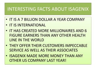INTERESTING FACTS ABOUT ISAGENIXIT IS A 7 BILLION DOLLAR A YEAR COMPANYIT IS INTERNATIONALIT HAS CREATED MORE MILLIONAIRES AND 6 FIGURE EARNERS THAN ANY OTHER HEALTH LINE IN THE WORLDTHEY OFFER THEIR CUSTOMERS IMPECCABLE SERVICE AS WELL AS THEIR ASSOCIATESISAGENIX MADE MORE MONEY THAN ANY OTHER US COMPANY LAST YEAR!