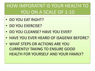 HOW IMPORATNT IS YOUR HEALTH TO YOU ON A SCALE OF 1-10DO YOU EAT RIGHT?DO YOU EXERCISE?DO YOU CLEANSE? HAVE YOU EVER?HAVE YOU EVER HEARD OF ISAGENIX BEFORE?WHAT STEPS OR ACTIONS ARE YOU CURRENTLY TAKING TO ENSURE GOOD HEALTH FOR YOURSELF AND YOUR FAMILY?