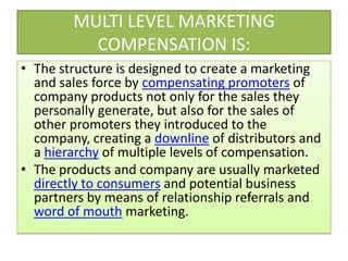 MULTI LEVEL MARKETING COMPENSATION IS:The structure is designed to create a marketing and sales force by compensating promoters of company products not only for the sales they personally generate, but also for the sales of other promoters they introduced to the company, creating a downline of distributors and a hierarchy of multiple levels of compensation.The products and company are usually marketed directly to consumers and potential business partners by means of relationship referrals and word of mouth marketing.