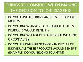 THINGS TO CONSIDER WHEN MAKING THE DECISION TO JOIN ISAGENIX:DO YOU HAVE THE DRIVE AND DESIRE TO MAKE MONEY?DO YOU KNOW ANYONE OFF HAND THAT THESE PRODUCTS WOULD BENEFIT?DO YOU KNOW A LOT OF PEOPLE OR HAVE A LOT OF CONTACTS?DO YOU OR CAN YOU NETWORK IN CIRCLES OF INDIVIDUALS THESE PRODUCTS WOULD BENEFIT (EXAMPLE: DO YOU BELONG TO A GYM?)