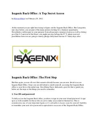 Isagenix Back Office: A Top Secret Access
by Howard Shen | on February 29, 2012



At this moment you are right here trying to figure out the Isagenix Back Office. But I am pretty
sure days before, you are part of the many persons looking for a business opportunity.
Nevertheless with respect to your purpose from advancing to monetary leeway as well as letting
go of the 9-5 survival of the fittest, you might just also belong the 97 % whom received
possibilities however are going to merely plunge chilly hard income 5-7 thirty days after.




Isagenix Back Office: The First Step
But then again, you are all over that scenario already because you are now about to access
Isagenx Back Office. Since you are still about to enroll yourself, accessing the Isagenix Back
office is your first or the initial step. Good thing I have dedicated a post for this to guide you,
below are the steps or the things you need to remember.

1. User ID and password

To fully access the Isagenix Back office, you have to type in your user id and password. A sign
up is as well available for those who are yet to make an account for themselves. This is
considered as one of your important logins so it’s advisable to keep a copy for yourself. Inability
to remember your user id or password is equivalent to no access of the Isagenix Back Office.
 