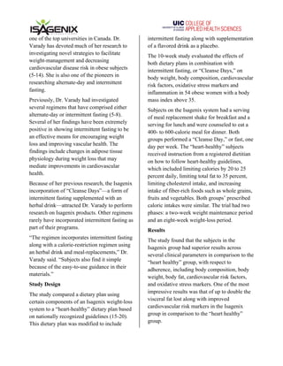   	
   	
  
one of the top universities in Canada. Dr.
Varady has devoted much of her research to
investigating novel strategies to facilitate
weight-management and decreasing
cardiovascular disease risk in obese subjects
(5-14). She is also one of the pioneers in
researching alternate-day and intermittent
fasting.
Previously, Dr. Varady had investigated
several regimens that have comprised either
alternate-day or intermittent fasting (5-8).
Several of her findings have been extremely
positive in showing intermittent fasting to be
an effective means for encouraging weight
loss and improving vascular health. The
findings include changes in adipose tissue
physiology during weight loss that may
mediate improvements in cardiovascular
health.
Because of her previous research, the Isagenix
incorporation of “Cleanse Days”—a form of
intermittent fasting supplemented with an
herbal drink—attracted Dr. Varady to perform
research on Isagenix products. Other regimens
rarely have incorporated intermittent fasting as
part of their programs.
“The regimen incorporates intermittent fasting
along with a calorie-restriction regimen using
an herbal drink and meal-replacements,” Dr.
Varady said. “Subjects also find it simple
because of the easy-to-use guidance in their
materials.”
Study Design
The study compared a dietary plan using
certain components of an Isagenix weight-loss
system to a “heart-healthy” dietary plan based
on nationally recognized guidelines (15-20).
This dietary plan was modified to include
intermittent fasting along with supplementation
of a flavored drink as a placebo.
The 10-week study evaluated the effects of
both dietary plans in combination with
intermittent fasting, or “Cleanse Days,” on
body weight, body composition, cardiovascular
risk factors, oxidative stress markers and
inflammation in 54 obese women with a body
mass index above 35.
Subjects on the Isagenix system had a serving
of meal replacement shake for breakfast and a
serving for lunch and were counseled to eat a
400- to 600-calorie meal for dinner. Both
groups performed a “Cleanse Day,” or fast, one
day per week. The “heart-healthy” subjects
received instruction from a registered dietitian
on how to follow heart-healthy guidelines,
which included limiting calories by 20 to 25
percent daily, limiting total fat to 35 percent,
limiting cholesterol intake, and increasing
intake of fiber-rich foods such as whole grains,
fruits and vegetables. Both groups’ prescribed
caloric intakes were similar. The trial had two
phases: a two-week weight maintenance period
and an eight-week weight-loss period.
Results
The study found that the subjects in the
Isagenix group had superior results across
several clinical parameters in comparison to the
“heart healthy” group, with respect to
adherence, including body composition, body
weight, body fat, cardiovascular risk factors,
and oxidative stress markers. One of the most
impressive results was that of up to double the
visceral fat lost along with improved
cardiovascular risk markers in the Isagenix
group in comparison to the “heart healthy”
group.
 