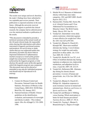   	
   	
  
Publication
The results were unique and novel; therefore,
the study’s findings have been submitted to
two reputable peer-review journals. Their
publication is expected sometime in the near
future. Although the university received
funding by Isagenix to perform the clinical
research, the company had no editorial power
over the statistical methods or publication of
the results.
*This	
  document	
  is	
  intended	
  to	
  provide	
  a	
  
technical	
  summary	
  of	
  the	
  actual	
  results	
  of	
  
the	
  10-­‐week	
  clinical	
  study.	
  Be	
  responsible	
  
when	
  sharing	
  this	
  information	
  with	
  others	
  
interested	
  in	
  Isagenix	
  nutritional	
  systems	
  
and	
  products.	
  Do	
  not	
  (i)	
  stray	
  or	
  make	
  
claims	
  that	
  are	
  not	
  supported	
  within	
  this	
  
document,	
  (ii)	
  make	
  any	
  direct	
  links	
  to	
  
improved	
  cholesterol	
  or	
  inflammatory	
  
markers	
  except	
  as	
  a	
  result	
  of	
  the	
  greater	
  
weight	
  loss	
  and	
  greater	
  visceral	
  fat	
  loss	
  
achieved	
  by	
  the	
  Isagenix	
  program,	
  or	
  (iii)	
  
disclose	
  the	
  specific	
  name	
  of	
  the	
  diet	
  against	
  
which	
  the	
  Isagenix	
  program	
  was	
  compared.	
  
This	
  document	
  may	
  not	
  be	
  altered	
  or	
  
amended	
  in	
  any	
  way	
  for	
  individual	
  purposes	
  
and	
  should	
  only	
  be	
  reproduced	
  in	
  its	
  
entirety.	
  	
  	
  
	
  
References
1. Centers for Disease Control and
Prevention. National Center for Health
Statistics. Prevalence of Obesity in the
United States, 2009-2010. NCHS Data
Brief (No. 82). January 2012.
2. National Institutes of Health. Clinical
guidelines on the identification,
evaluation, and treatment of overweight
and obesity in adults—The evidence
report. Obes Res 6(Suppl 2): 51S–209S.
1998.
3. Shields M et al. Measures of abdominal
obesity within body mass index
categories, 1981 and 2007-2009. Health
Reports 2012; 23:2.
4. Hairston KG, Vitolins MZ, Norris JM,
et al. Lifestyle Factors and 5-Year
Abdominal Fat Accumulation in a
Minority Cohort: The IRAS Family
Study. Obesity 2011 Jun 16.
5. Varady KA. Intermittent versus daily
calorie restriction: which diet regimen
is more effective for weight loss? Obes
Rev 2011 Jul;12(7):e593-601.
6. Varady KA, Bhutani S, Church EC,
Klempel MC. Short-term modified
alternate day fasting: A novel dietary
strategy for weight loss and cardio-
protection in obese adults. Am J Clin
Nutr 2009; 90: 1138-43.
7. Varady KA, Roohk DJ, Loe YC, et al.
Effect of modified alternate-day fasting
regimens on adipocyte size, triglyceride
metabolism, and adipokine levels in
mice. J Lipid Res 2007; 48: 2212-9.
8. Varady KA, Hellerstein MK. Alternate-
day fasting for chronic disease
prevention: A review of human and
animal trials. Am J Clin Nutr 2007; 86:
7-13.
9. Varady KA, Bhutani S, Church EC,
Phillips SA. Adipokine responses to
acute resistance exercise in trained and
untrained men. Medicine and Science in
Sports and Exercise. 2009.
10. Varady KA and Bhutani S. Nibbling
versus feasting: Which meal pattern is
better for heart disease prevention?
Nutrition Reviews. 2009; 67: 591-8.
11. Varady KA, Tussing L, Bhutani S,
Braunschweig CL. Degree of weight
 