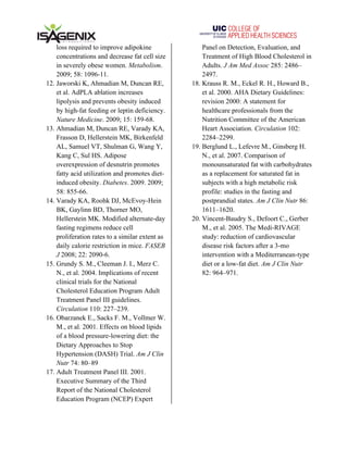  	
   	
  
loss required to improve adipokine
concentrations and decrease fat cell size
in severely obese women. Metabolism.
2009; 58: 1096-11.
12. Jaworski K, Ahmadian M, Duncan RE,
et al. AdPLA ablation increases
lipolysis and prevents obesity induced
by high-fat feeding or leptin deficiency.
Nature Medicine. 2009; 15: 159-68.
13. Ahmadian M, Duncan RE, Varady KA,
Frasson D, Hellerstein MK, Birkenfeld
AL, Samuel VT, Shulman G, Wang Y,
Kang C, Sul HS. Adipose
overexpression of desnutrin promotes
fatty acid utilization and promotes diet-
induced obesity. Diabetes. 2009. 2009;
58: 855-66.
14. Varady KA, Roohk DJ, McEvoy-Hein
BK, Gaylinn BD, Thorner MO,
Hellerstein MK. Modified alternate-day
fasting regimens reduce cell
proliferation rates to a similar extent as
daily calorie restriction in mice. FASEB
J 2008; 22: 2090-6.
15. Grundy S. M., Cleeman J. I., Merz C.
N., et al. 2004. Implications of recent
clinical trials for the National
Cholesterol Education Program Adult
Treatment Panel III guidelines.
Circulation 110: 227–239.
16. Obarzanek E., Sacks F. M., Vollmer W.
M., et al. 2001. Effects on blood lipids
of a blood pressure-lowering diet: the
Dietary Approaches to Stop
Hypertension (DASH) Trial. Am J Clin
Nutr 74: 80–89
17. Adult Treatment Panel III. 2001.
Executive Summary of the Third
Report of the National Cholesterol
Education Program (NCEP) Expert
Panel on Detection, Evaluation, and
Treatment of High Blood Cholesterol in
Adults. J Am Med Assoc 285: 2486–
2497.
18. Krauss R. M., Eckel R. H., Howard B.,
et al. 2000. AHA Dietary Guidelines:
revision 2000: A statement for
healthcare professionals from the
Nutrition Committee of the American
Heart Association. Circulation 102:
2284–2299.
19. Berglund L., Lefevre M., Ginsberg H.
N., et al. 2007. Comparison of
monounsaturated fat with carbohydrates
as a replacement for saturated fat in
subjects with a high metabolic risk
profile: studies in the fasting and
postprandial states. Am J Clin Nutr 86:
1611–1620.
20. Vincent-Baudry S., Defoort C., Gerber
M., et al. 2005. The Medi-RIVAGE
study: reduction of cardiovascular
disease risk factors after a 3-mo
intervention with a Mediterranean-type
diet or a low-fat diet. Am J Clin Nutr
82: 964–971.
 