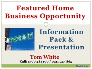 Featured Home
Business Opportunity

              Information
                 Pack &
              Presentation
         Tom White
   Call: 1300 481 100 / 0411 243 865
                                       Disclaimers
 