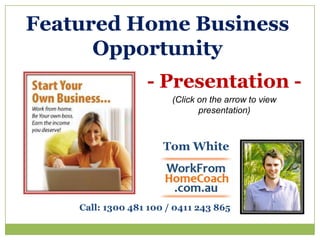 Featured Home Business Opportunity - Presentation -  (Click on the arrow to view presentation) Tom White Call: 1300 481 100 / 0411 243 865 