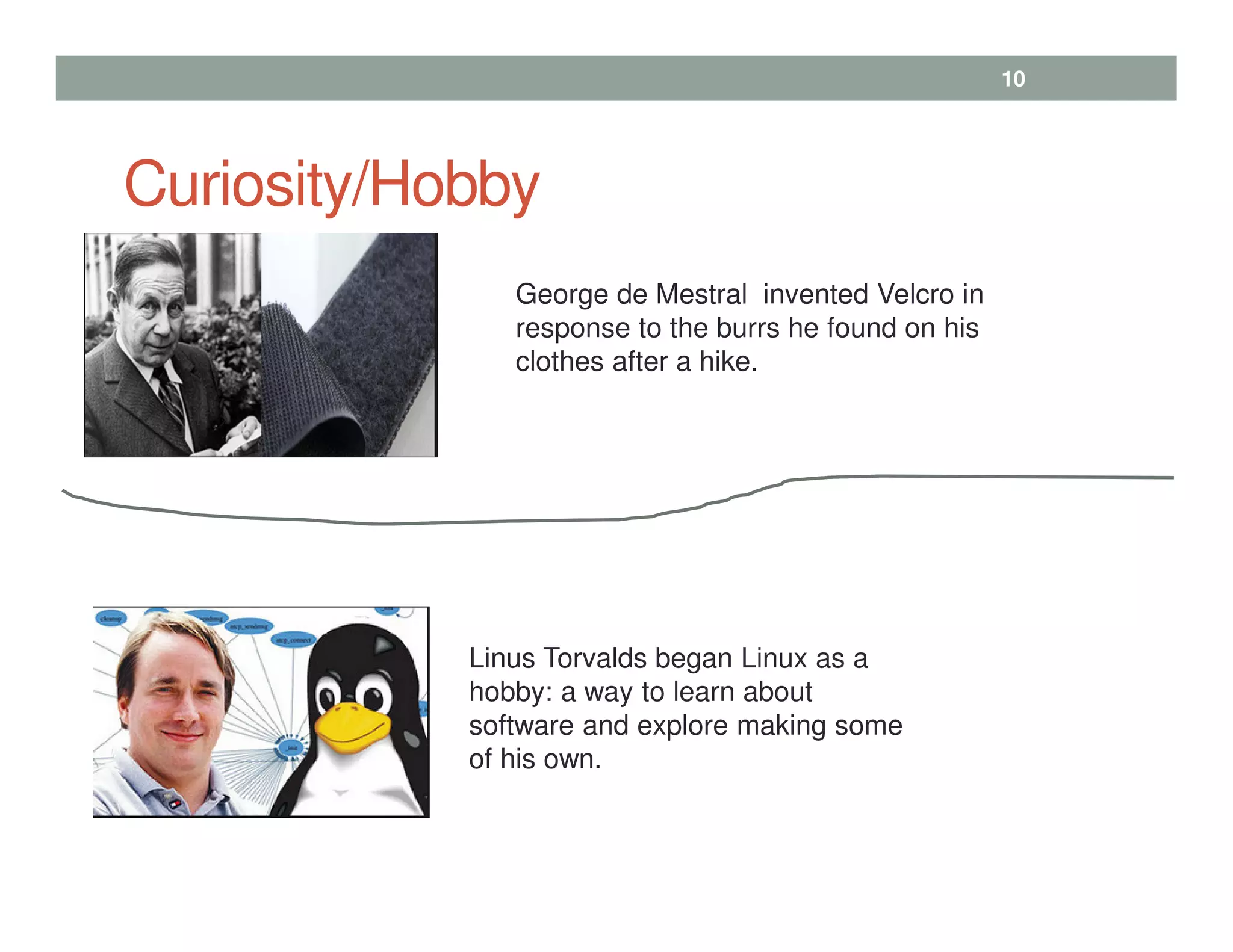 Curiosity/Hobby
10
George de Mestral invented Velcro in
response to the burrs he found on his
clothes after a hike.
Linus Torvalds began Linux as a
hobby: a way to learn about
software and explore making some
of his own.
 