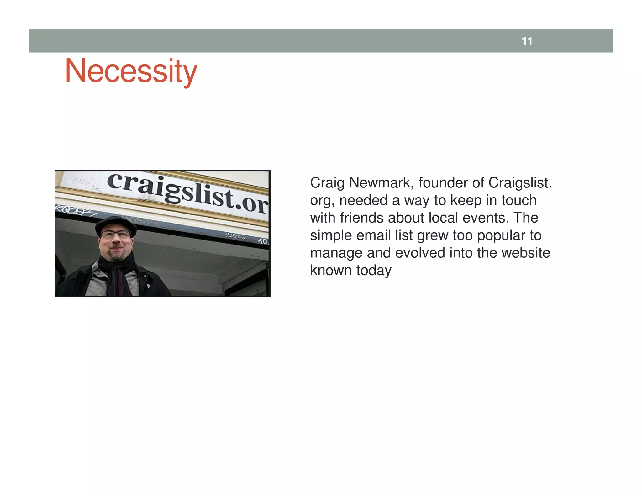 Necessity
11
Craig Newmark, founder of Craigslist.
org, needed a way to keep in touch
with friends about local events. The
simple email list grew too popular to
manage and evolved into the website
known today
 
