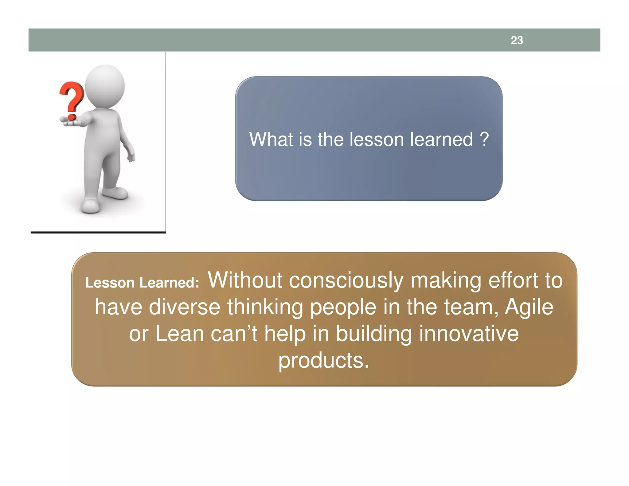 Lesson Learned: Without consciously making effort to
have diverse thinking people in the team, Agile
or Lean can’t help in building innovative
products.
What is the lesson learned ?
23
 