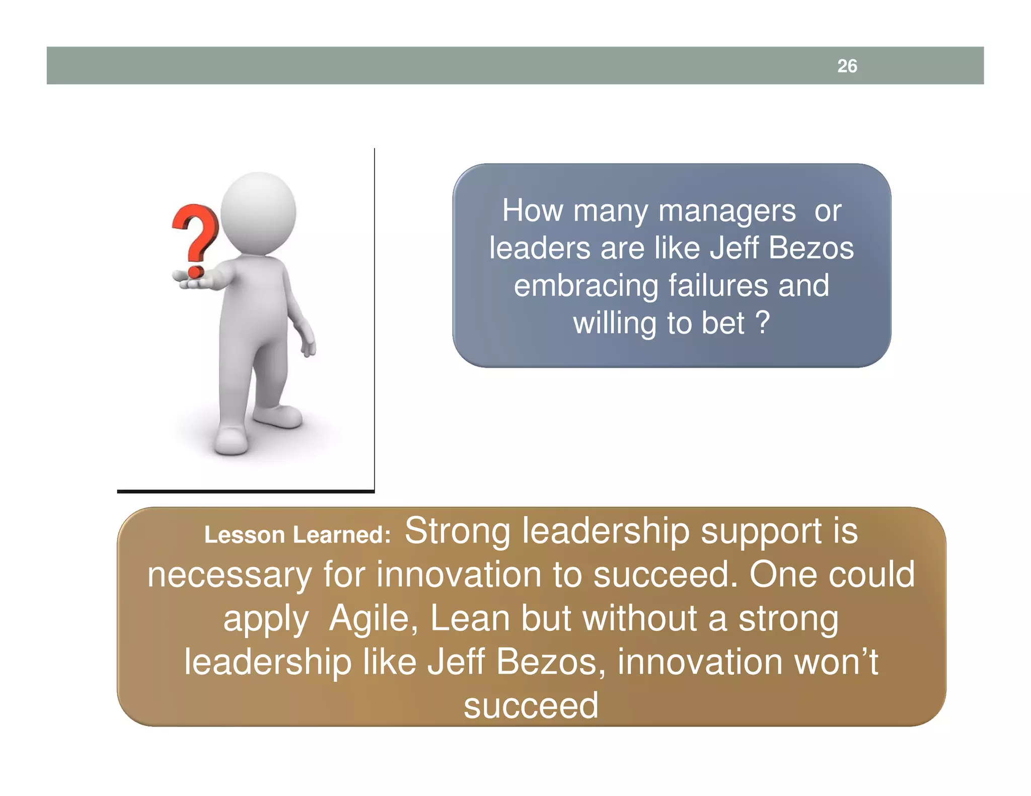 How many managers or
leaders are like Jeff Bezos
embracing failures and
willing to bet ?
Lesson Learned: Strong leadership support is
necessary for innovation to succeed. One could
apply Agile, Lean but without a strong
leadership like Jeff Bezos, innovation won’t
succeed
26
 