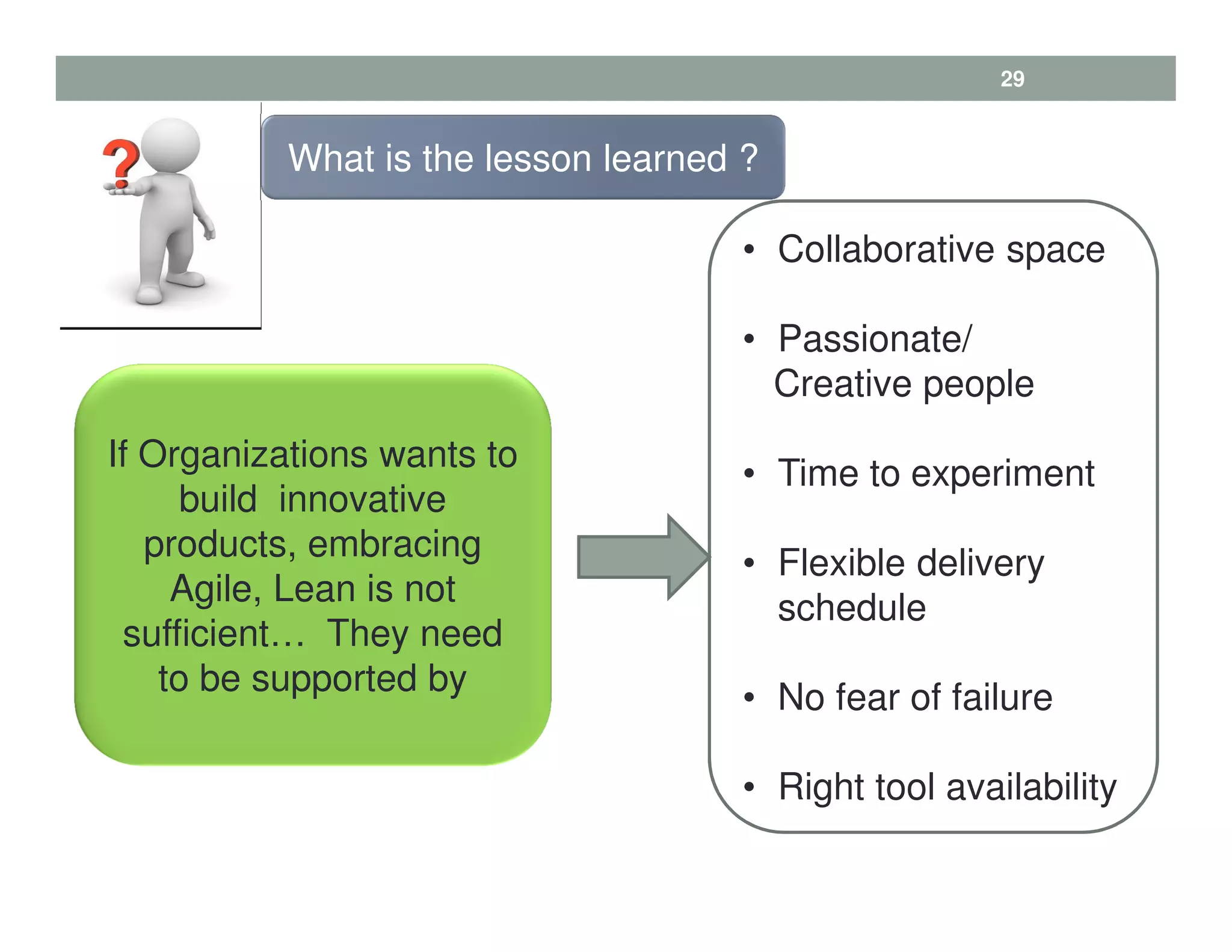29
If Organizations wants to
build innovative
products, embracing
Agile, Lean is not
sufficient… They need
to be supported by
What is the lesson learned ?
• Collaborative space
• Passionate/
Creative people
• Time to experiment
• Flexible delivery
schedule
• No fear of failure
• Right tool availability
 