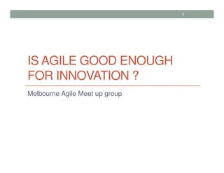 IS AGILE GOOD ENOUGH
FOR INNOVATION ?
Melbourne Agile Meet up group
1
 