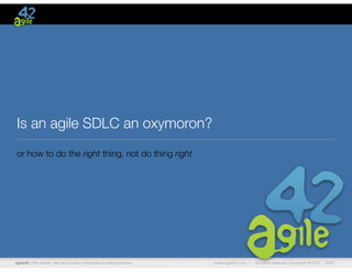 Is an agile SDLC an oxymoron?
or how to do the right thing, not do thing right




agile42 | We advise, train and coach companies building software   www.agile42.com |   All rights reserved. Copyright © 2007 - 2009.
 