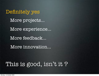 Deﬁnitely yes
               More projects...
               More experience...
               More feedback...
                More innovation...


        This is good, isn’t it ?
Monday, 12 October 2009
 