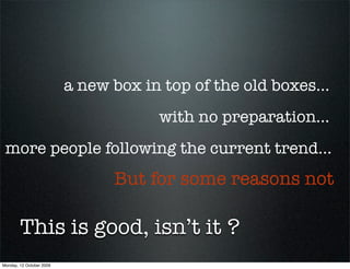 a new box in top of the old boxes...
                                      with no preparation...
 more people following the current trend...
                                But for some reasons not

        This is good, isn’t it ?
Monday, 12 October 2009
 